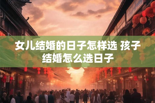 女儿结婚的日子怎样选 孩子结婚怎么选日子