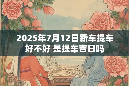 2025年7月12日新车提车好不好 是提车吉日吗