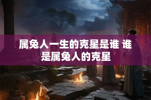 属兔人一生的克星是谁 谁是属兔人的克星
