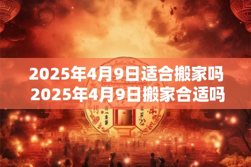 2025年4月9日适合搬家吗 2025年4月9日搬家合适吗