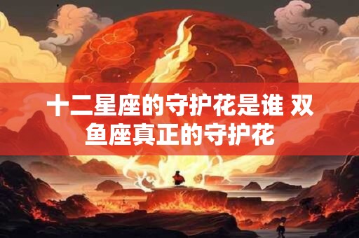 十二星座的守护花是谁 双鱼座真正的守护花