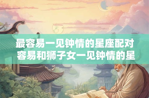 最容易一见钟情的星座配对 容易和狮子女一见钟情的星座 最容易一见钟情的星座配对 容易和狮子女一见钟情的星座