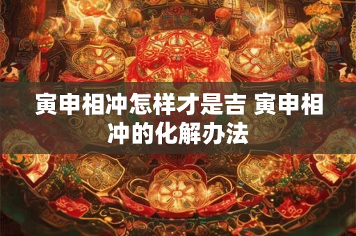 寅申相冲怎样才是吉 寅申相冲的化解办法