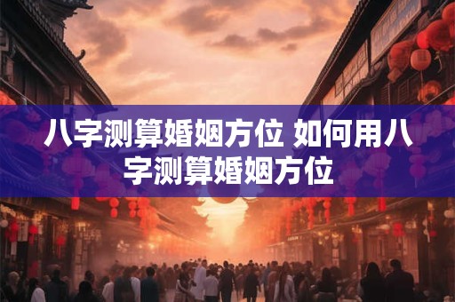 八字测算婚姻方位 如何用八字测算婚姻方位