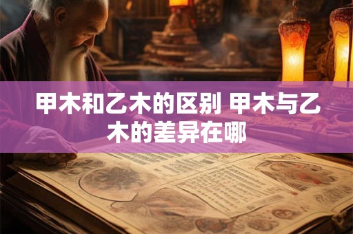 甲木和乙木的区别 甲木与乙木的差异在哪