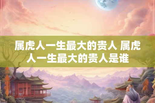 属虎人一生最大的贵人 属虎人一生最大的贵人是谁