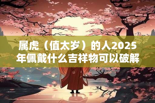 属虎（值太岁）的人2025年佩戴什么吉祥物可以破解转运