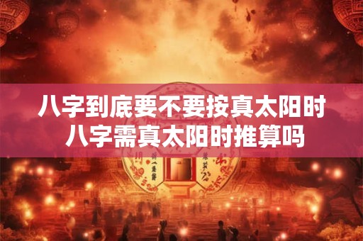 详细阅读:八字到底要不要按真太阳时 八字需真太阳时推算吗 八字到底要不要按真太阳时 八字需真太阳时推算吗