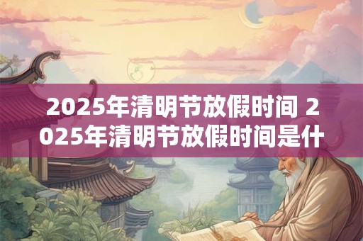 2025年清明节放假时间 2025年清明节放假时间是什么时候