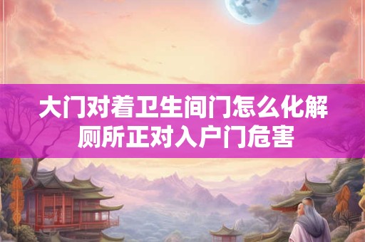 大门对着卫生间门怎么化解 厕所正对入户门危害