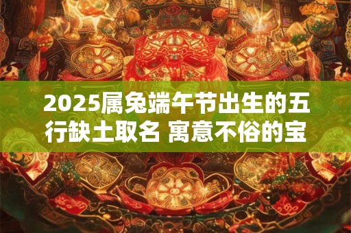 2025属兔端午节出生的五行缺土取名 寓意不俗的宝宝名字