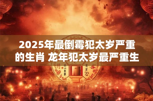 2025年最倒霉犯太岁严重的生肖 龙年犯太岁最严重生肖排行
