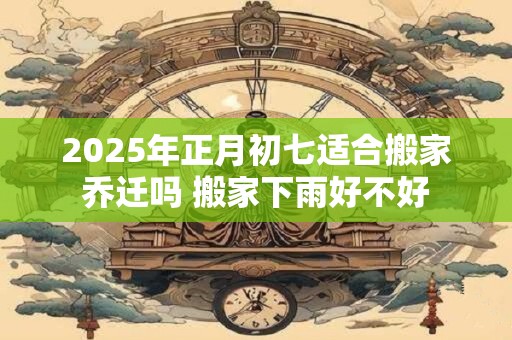 2025年正月初七适合搬家乔迁吗 搬家下雨好不好