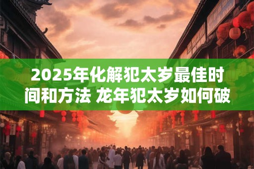 2025年化解犯太岁最佳时间和方法 龙年犯太岁如何破解