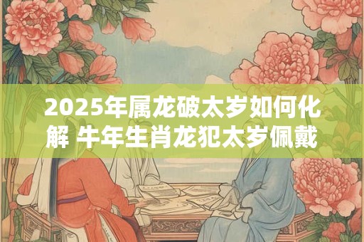 2025年属龙破太岁如何化解 牛年生肖龙犯太岁佩戴什么