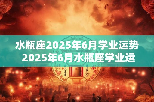 水瓶座2025年6月学业运势 2025年6月水瓶座学业运势会如何