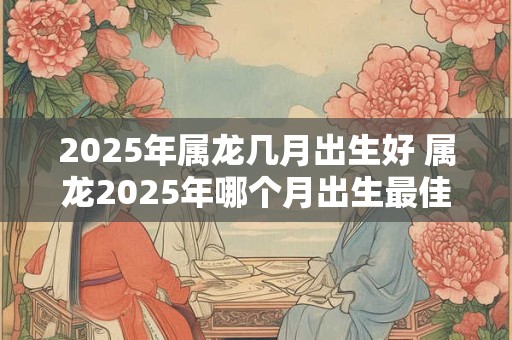 2025年属龙几月出生好 属龙2025年哪个月出生最佳