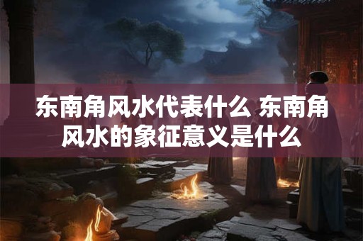 东南角风水代表什么 东南角风水的象征意义是什么