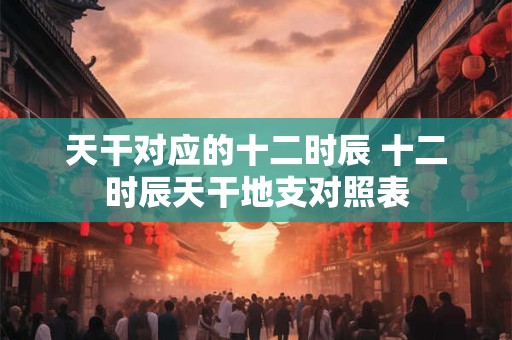 天干对应的十二时辰 十二时辰天干地支对照表
