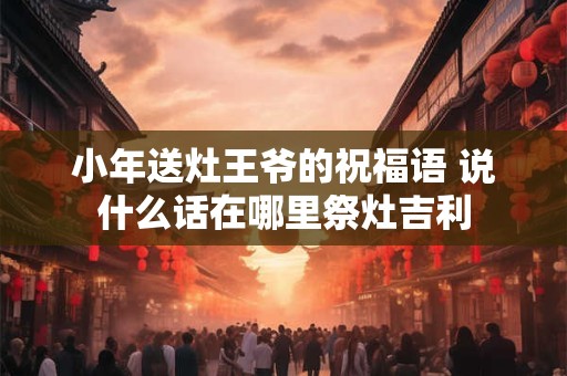 小年送灶王爷的祝福语 说什么话在哪里祭灶吉利