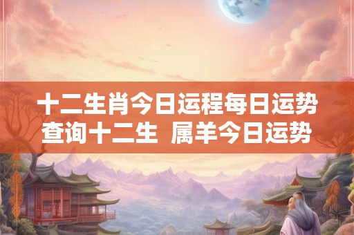 十二生肖今日运程每日运势查询十二生  属羊今日运势每日运程