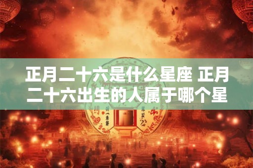 正月二十六是什么星座 正月二十六出生的人属于哪个星座