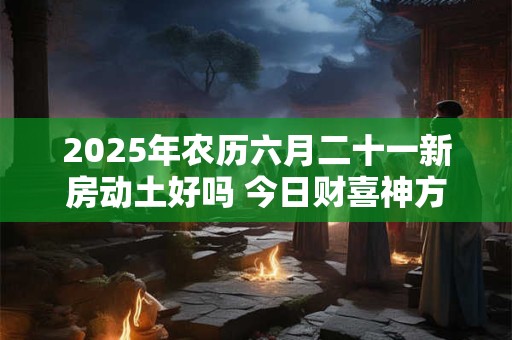 2025年农历六月二十一新房动土好吗 今日财喜神方位