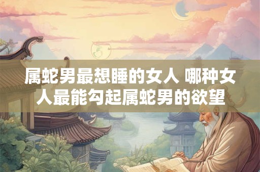 属蛇男最想睡的女人 哪种女人最能勾起属蛇男的欲望
