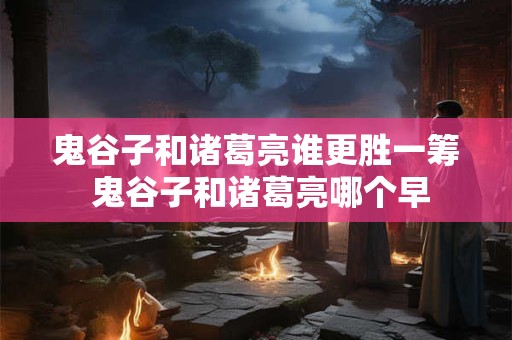 鬼谷子和诸葛亮谁更胜一筹 鬼谷子和诸葛亮哪个早 鬼谷子和诸葛亮谁更胜一筹 鬼谷子和诸葛亮哪个早