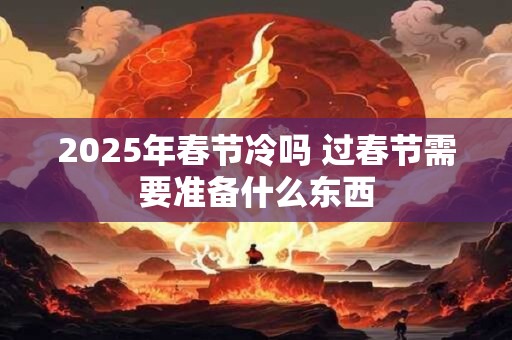 2025年春节冷吗 过春节需要准备什么东西