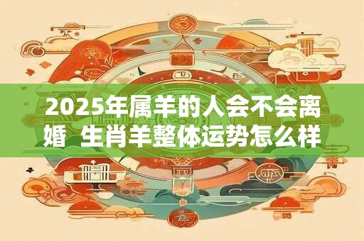 2025年属羊的人会不会离婚  生肖羊整体运势怎么样