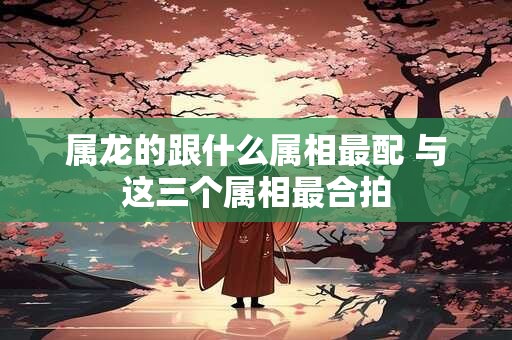 属龙的跟什么属相最配 与这三个属相最合拍