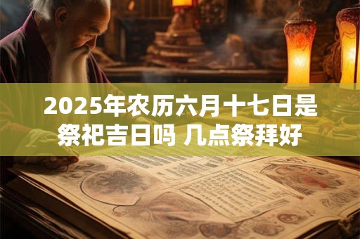 2025年农历六月十七日是祭祀吉日吗 几点祭拜好