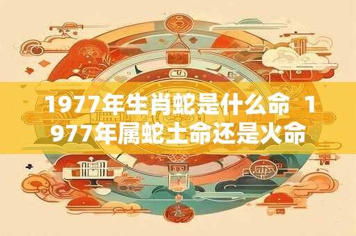 1977年生肖蛇是什么命  1977年属蛇土命还是火命