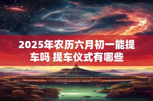 2025年农历六月初一能提车吗 提车仪式有哪些