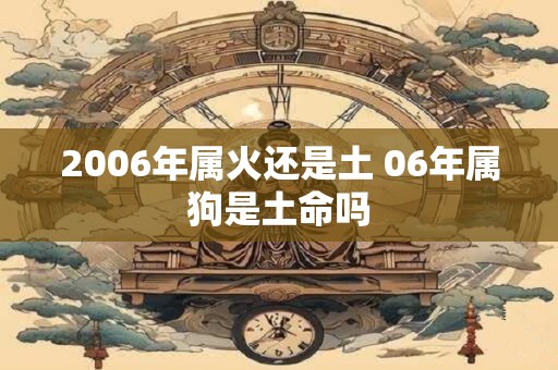 2006年属火还是土 06年属狗是土命吗 2006年属火还是土 06年属狗是土命吗