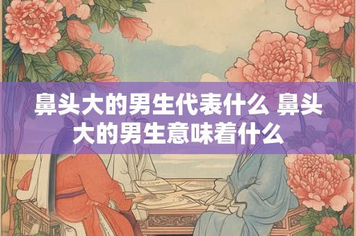 鼻头大的男生代表什么 鼻头大的男生意味着什么