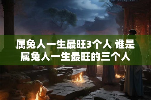 属兔人一生最旺3个人 谁是属兔人一生最旺的三个人