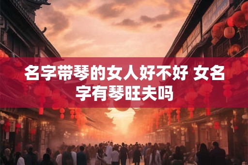 名字带琴的女人好不好 女名字有琴旺夫吗