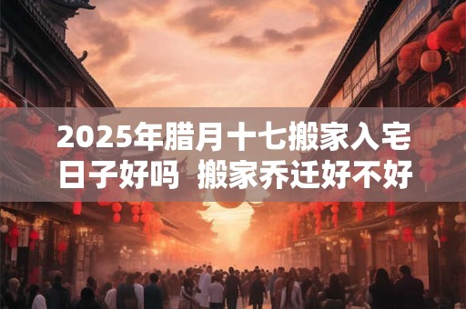 2025年腊月十七搬家入宅日子好吗  搬家乔迁好不好 2025年腊月十七搬家入宅日子好吗  搬家乔迁好不好