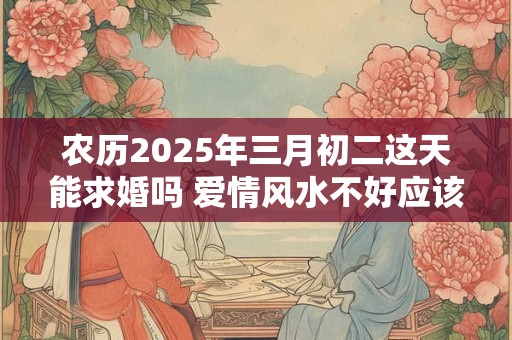 农历2025年三月初二这天能求婚吗 爱情风水不好应该摆什么