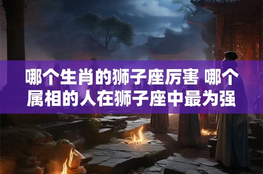 哪个生肖的狮子座厉害 哪个属相的人在狮子座中最为强大