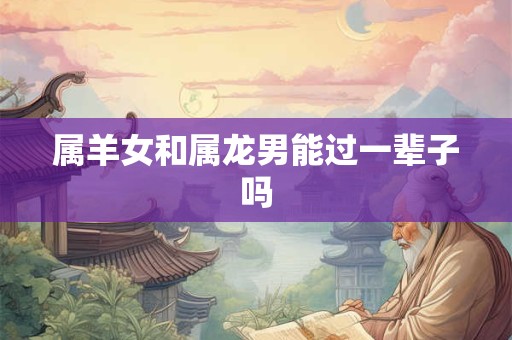 属羊女和属龙男能过一辈子吗
