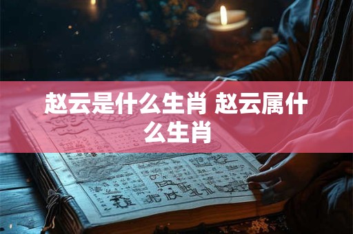 赵云是什么生肖 赵云属什么生肖 赵云是什么生肖 赵云属什么生肖