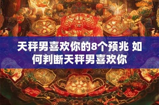 天秤男喜欢你的8个预兆 如何判断天秤男喜欢你