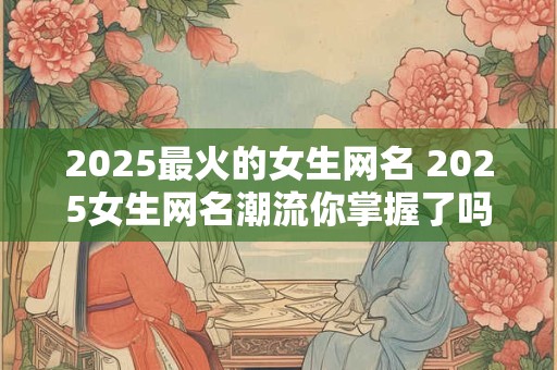 2025最火的女生网名 2025女生网名潮流你掌握了吗
