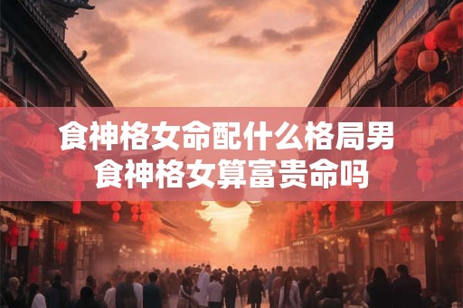 食神格女命配什么格局男 食神格女算富贵命吗
