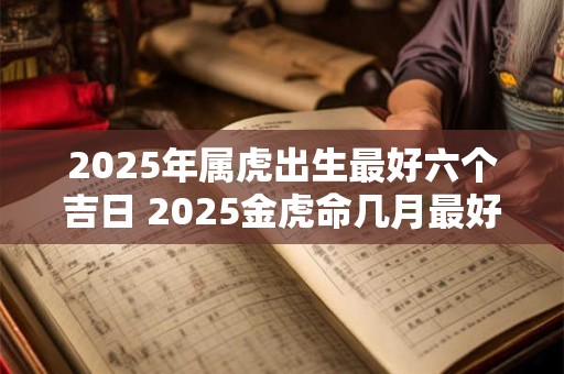 2025年属虎出生最好六个吉日 2025金虎命几月最好 2025年属虎出生最好六个吉日 2025金虎命几月最好