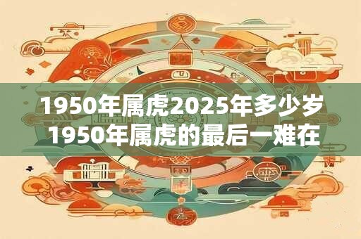 1950年属虎2025年多少岁 1950年属虎的最后一难在哪年
