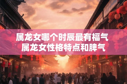 属龙女哪个时辰最有福气 属龙女性格特点和脾气